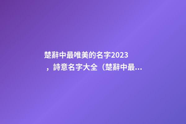 楚辭中最唯美的名字2023，詩意名字大全（楚辭中最唯美的名字2023,詩意名字大全女）